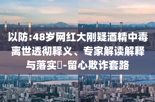 以防:48歲網(wǎng)紅大剛疑酒精中毒離世透徹釋義、專(zhuān)家解讀解釋與落實(shí)?-留心欺詐套路