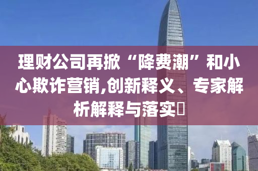 理財公司再掀“降費潮”和小心欺詐營銷,創(chuàng)新釋義、專家解析解釋與落實?