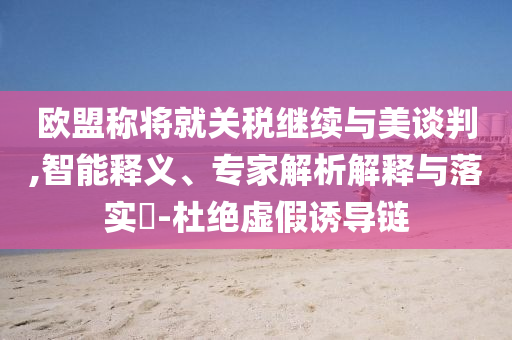 歐盟稱將就關(guān)稅繼續(xù)與美談判,智能釋義、專家解析解釋與落實(shí)?-杜絕虛假誘導(dǎo)鏈