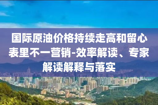 國(guó)際原油價(jià)格持續(xù)走高和留心表里不一營(yíng)銷-效率解讀、專家解讀解釋與落實(shí)