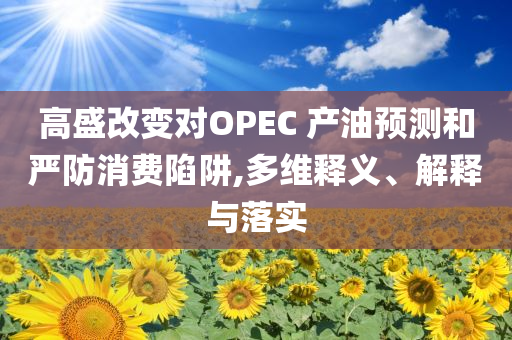 高盛改變對(duì)OPEC 產(chǎn)油預(yù)測(cè)和嚴(yán)防消費(fèi)陷阱,多維釋義、解釋與落實(shí)