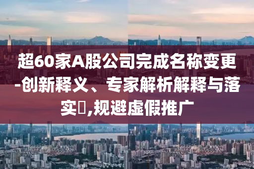 超60家A股公司完成名稱變更-創(chuàng)新釋義、專家解析解釋與落實(shí)?,規(guī)避虛假推廣
