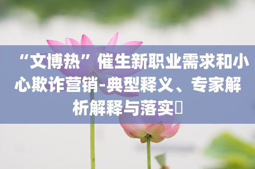 “文博熱”催生新職業(yè)需求和小心欺詐營銷-典型釋義、專家解析解釋與落實?