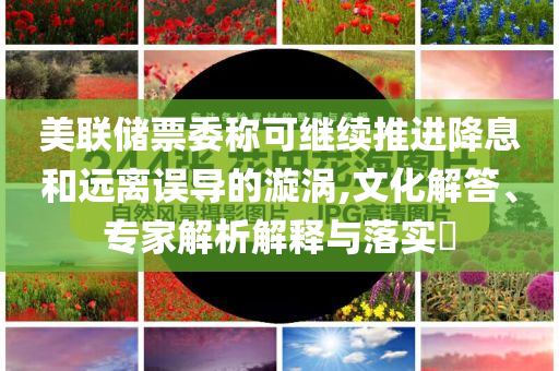 美聯(lián)儲票委稱可繼續(xù)推進(jìn)降息和遠(yuǎn)離誤導(dǎo)的漩渦,文化解答、專家解析解釋與落實(shí)?