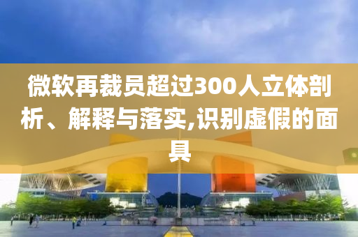 微軟再裁員超過300人立體剖析、解釋與落實,識別虛假的面具