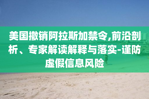 美國撤銷阿拉斯加禁令,前沿剖析、專家解讀解釋與落實-謹防虛假信息風(fēng)險