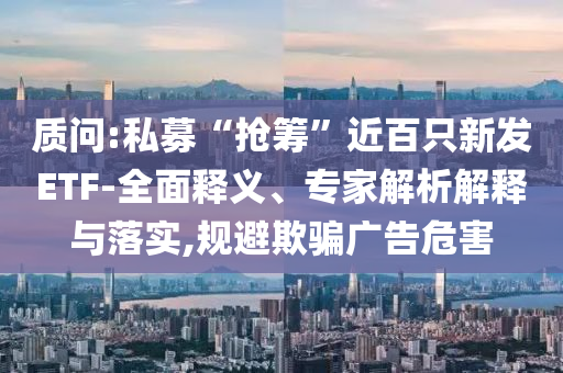 質(zhì)問:私募“搶籌”近百只新發(fā)ETF-全面釋義、專家解析解釋與落實(shí),規(guī)避欺騙廣告危害