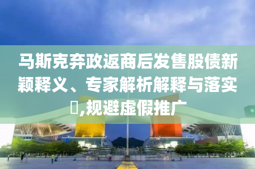 馬斯克棄政返商后發(fā)售股債新穎釋義、專家解析解釋與落實?,規(guī)避虛假推廣