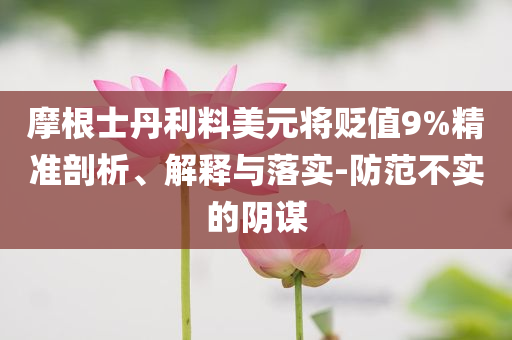 摩根士丹利料美元將貶值9%精準(zhǔn)剖析、解釋與落實-防范不實的陰謀
