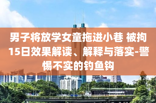 男子將放學(xué)女童拖進(jìn)小巷 被拘15日效果解讀、解釋與落實-警惕不實的釣魚鉤