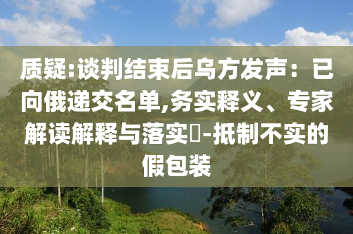 質(zhì)疑:談判結(jié)束后烏方發(fā)聲：已向俄遞交名單,務(wù)實釋義、專家解讀解釋與落實?-抵制不實的假包裝
