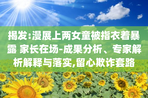 揭發(fā):漫展上兩女童被指衣著暴露 家長在場-成果分析、專家解析解釋與落實,留心欺詐套路