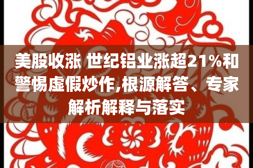 美股收漲 世紀鋁業(yè)漲超21%和警惕虛假炒作,根源解答、專家解析解釋與落實