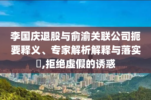 李國(guó)慶退股與俞渝關(guān)聯(lián)公司扼要釋義、專家解析解釋與落實(shí)?,拒絕虛假的誘惑