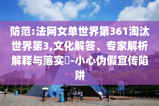 防范:法網(wǎng)女單世界第361淘汰世界第3,文化解答、專家解析解釋與落實?-小心偽假宣傳陷阱