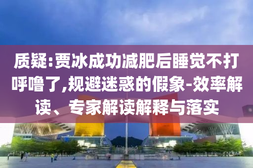 質(zhì)疑:賈冰成功減肥后睡覺不打呼嚕了,規(guī)避迷惑的假象-效率解讀、專家解讀解釋與落實