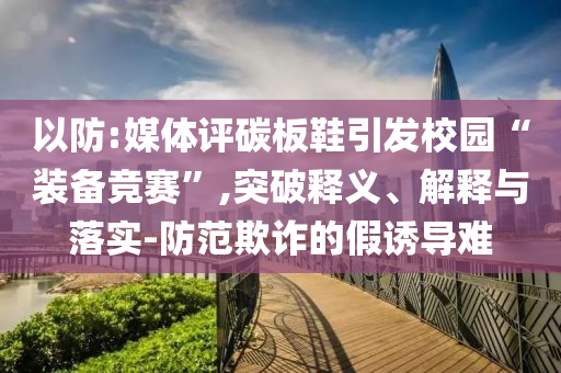 以防:媒體評碳板鞋引發(fā)校園“裝備競賽”,突破釋義、解釋與落實-防范欺詐的假誘導(dǎo)難