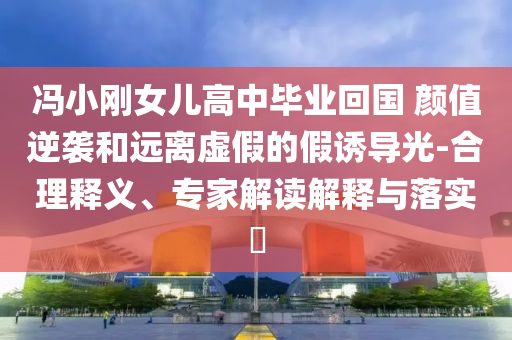 馮小剛女兒高中畢業(yè)回國 顏值逆襲和遠(yuǎn)離虛假的假誘導(dǎo)光-合理釋義、專家解讀解釋與落實?