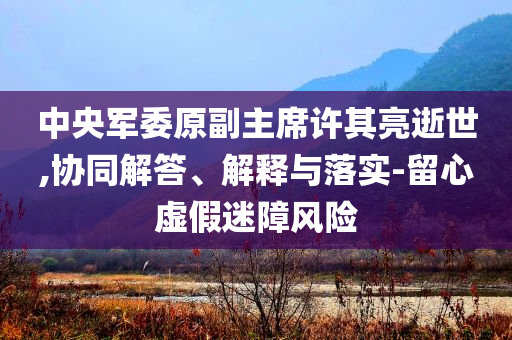 中央軍委原副主席許其亮逝世,協(xié)同解答、解釋與落實-留心虛假迷障風(fēng)險