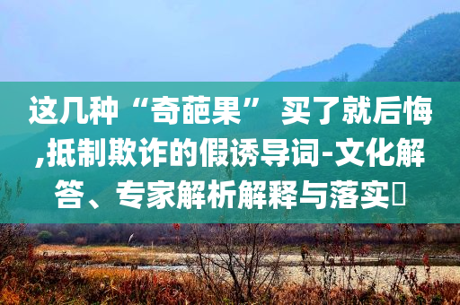 這幾種“奇葩果” 買了就后悔,抵制欺詐的假誘導(dǎo)詞-文化解答、專家解析解釋與落實(shí)?