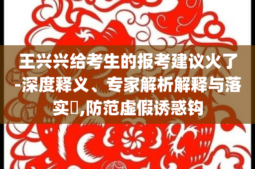 王興興給考生的報(bào)考建議火了-深度釋義、專家解析解釋與落實(shí)?,防范虛假誘惑鉤