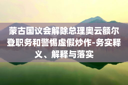 蒙古國(guó)議會(huì)解除總理奧云額爾登職務(wù)和警惕虛假炒作-務(wù)實(shí)釋義、解釋與落實(shí)