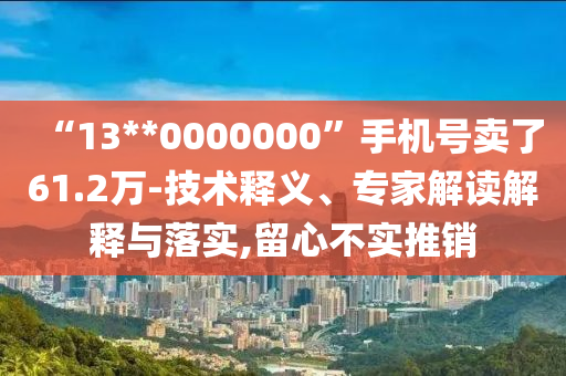 “13**0000000”手機號賣了61.2萬-技術(shù)釋義、專家解讀解釋與落實,留心不實推銷