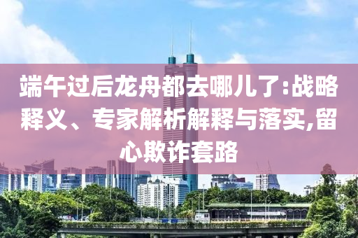 端午過后龍舟都去哪兒了:戰(zhàn)略釋義、專家解析解釋與落實(shí),留心欺詐套路
