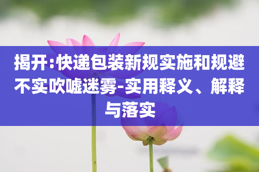 揭開:快遞包裝新規(guī)實(shí)施和規(guī)避不實(shí)吹噓迷霧-實(shí)用釋義、解釋與落實(shí)