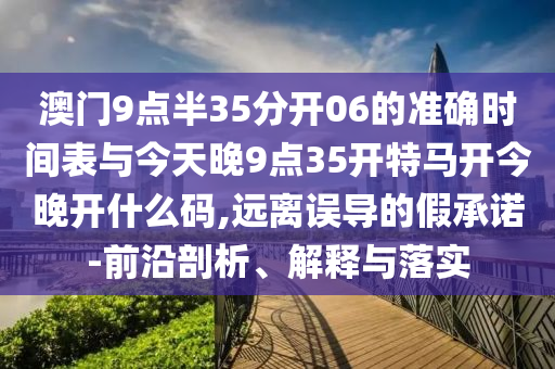 澳門9點(diǎn)半35分開06的準(zhǔn)確時(shí)間表與今天晚9點(diǎn)35開特馬開今晚開什么碼,遠(yuǎn)離誤導(dǎo)的假承諾-前沿剖析、解釋與落實(shí)