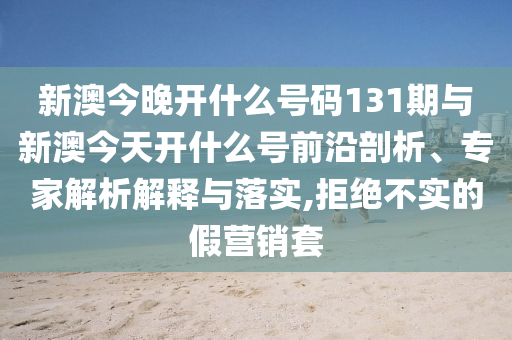新澳今晚開什么號碼131期與新澳今天開什么號前沿剖析、專家解析解釋與落實,拒絕不實的假營銷套