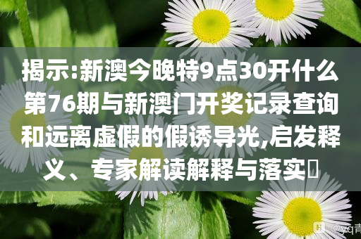 揭示:新澳今晚特9點30開什么第76期與新澳門開獎記錄查詢和遠離虛假的假誘導(dǎo)光,啟發(fā)釋義、專家解讀解釋與落實?