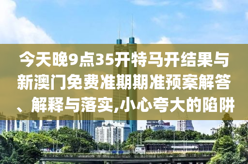 今天晚9點(diǎn)35開特馬開結(jié)果與新澳門免費(fèi)準(zhǔn)期期準(zhǔn)預(yù)案解答、解釋與落實(shí),小心夸大的陷阱