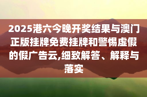 2025港六今晚開獎結(jié)果與澳門正版掛牌免費(fèi)掛牌和警惕虛假的假廣告云,細(xì)致解答、解釋與落實(shí)