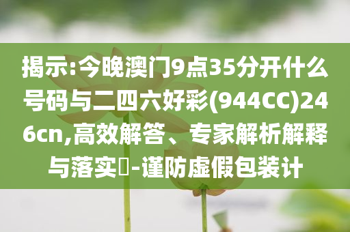 揭示:今晚澳門9點35分開什么號碼與二四六好彩(944CC)246cn,高效解答、專家解析解釋與落實?-謹防虛假包裝計