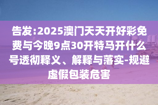 告發(fā):2025澳門天天開好彩免費(fèi)與今晚9點(diǎn)30開特馬開什么號(hào)透徹釋義、解釋與落實(shí)-規(guī)避虛假包裝危害