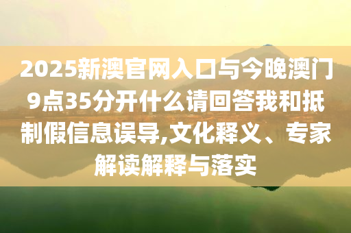 2025新澳官網(wǎng)入口與今晚澳門9點35分開什么請回答我和抵制假信息誤導(dǎo),文化釋義、專家解讀解釋與落實