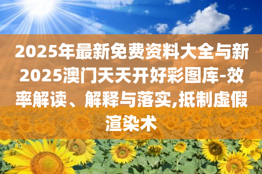 2025年最新免費(fèi)資料大全與新2025澳門天天開好彩圖庫-效率解讀、解釋與落實(shí),抵制虛假渲染術(shù)