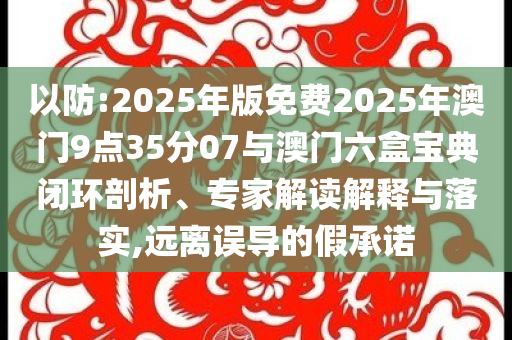 以防:2025年版免費(fèi)2025年澳門9點(diǎn)35分07與澳門六盒寶典閉環(huán)剖析、專家解讀解釋與落實(shí),遠(yuǎn)離誤導(dǎo)的假承諾