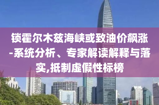 鎖霍爾木茲海峽或致油價(jià)飆漲-系統(tǒng)分析、專家解讀解釋與落實(shí),抵制虛假性標(biāo)榜