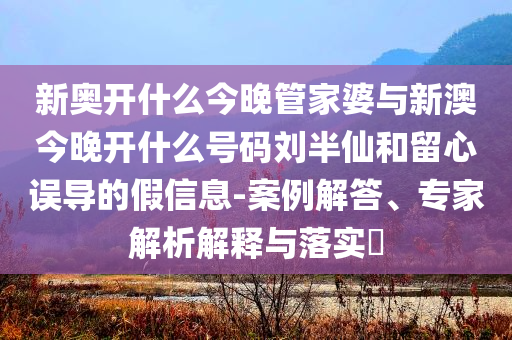 新奧開什么今晚管家婆與新澳今晚開什么號(hào)碼劉半仙和留心誤導(dǎo)的假信息-案例解答、專家解析解釋與落實(shí)?