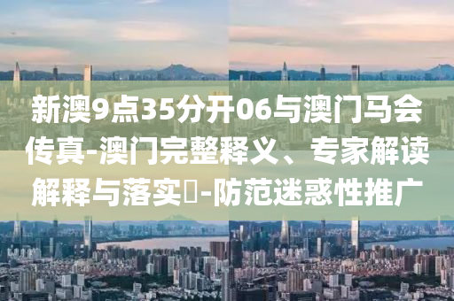 新澳9點(diǎn)35分開06與澳門馬會(huì)傳真-澳門完整釋義、專家解讀解釋與落實(shí)?-防范迷惑性推廣
