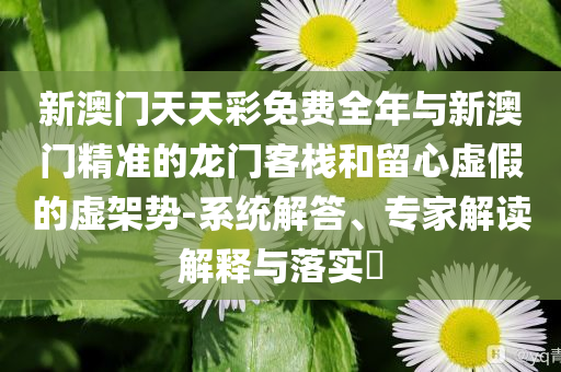 新澳門天天彩免費(fèi)全年與新澳門精準(zhǔn)的龍門客棧和留心虛假的虛架勢(shì)-系統(tǒng)解答、專家解讀解釋與落實(shí)?
