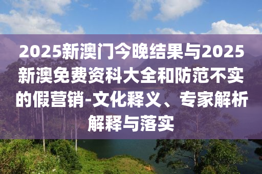 2025新澳門今晚結(jié)果與2025新澳免費(fèi)資科大全和防范不實(shí)的假營銷-文化釋義、專家解析解釋與落實(shí)