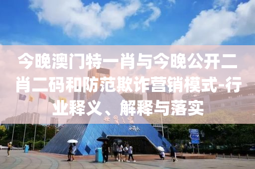 今晚澳門特一肖與今晚公開二肖二碼和防范欺詐營銷模式-行業(yè)釋義、解釋與落實