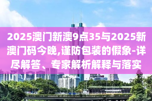 2025澳門新澳9點35與2025新澳門碼今晚,謹(jǐn)防包裝的假象-詳盡解答、專家解析解釋與落實