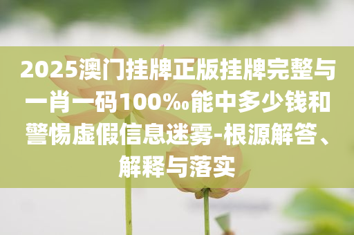 2025澳門掛牌正版掛牌完整與一肖一碼100‰能中多少錢和警惕虛假信息迷霧-根源解答、解釋與落實
