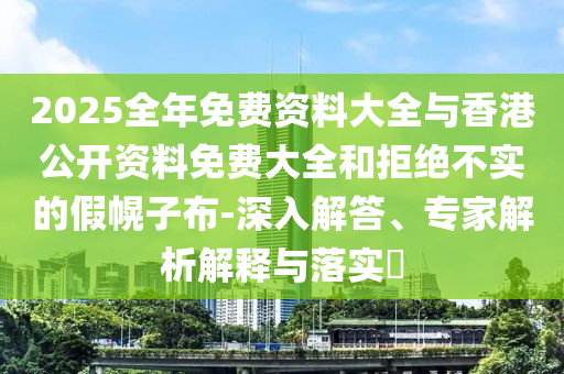 2025全年免費資料大全與香港公開資料免費大全和拒絕不實的假幌子布-深入解答、專家解析解釋與落實?