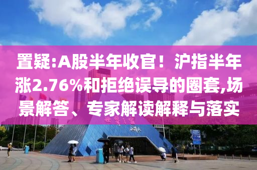 置疑:A股半年收官！滬指半年漲2.76%和拒絕誤導(dǎo)的圈套,場(chǎng)景解答、專(zhuān)家解讀解釋與落實(shí)