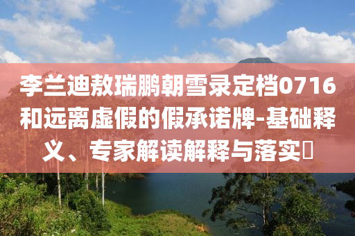 李蘭迪敖瑞鵬朝雪錄定檔0716和遠(yuǎn)離虛假的假承諾牌-基礎(chǔ)釋義、專(zhuān)家解讀解釋與落實(shí)?